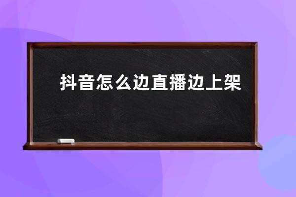 抖音怎么邊直播邊上架貨？如何選貨？ 