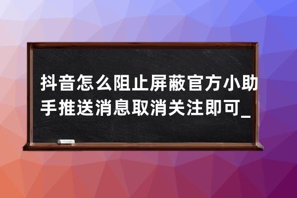 抖音怎么阻止屏蔽官方小助手推送消息 取消關注即可_抖音小助手怎么關閉通知 