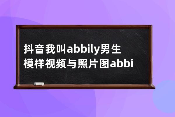 抖音我叫abbily男生模樣視頻與照片圖 abbily哪來的胸介紹_abbily抖音是男是女 