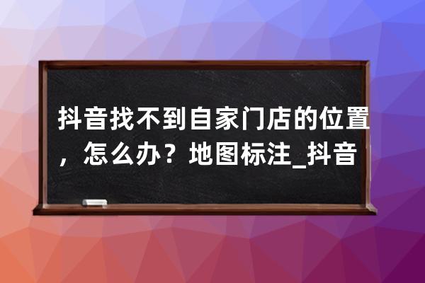抖音找不到自家門店的位置，怎么辦？地圖標注_抖音地點找不到店鋪位置 