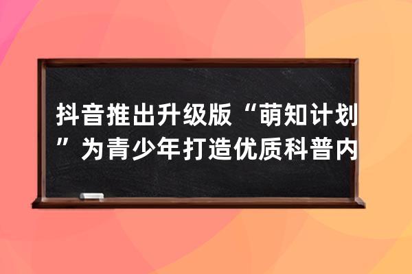 抖音推出升級版“萌知計劃”為青少年打造優質科普內容_抖音輕知識計劃 