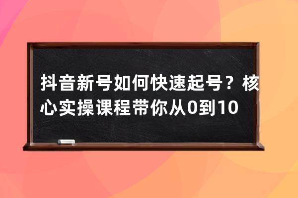 抖音新號如何快速起號？核心實操課程帶你從0到100萬 