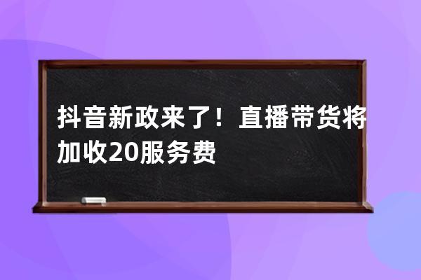 抖音新政來了！直播帶貨將加收20%服務(wù)費 