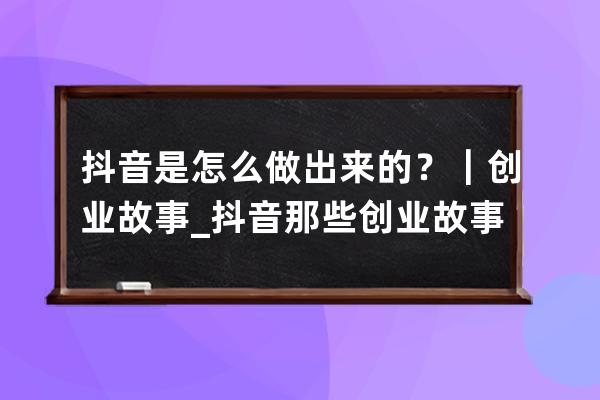 抖音是怎么做出來(lái)的？｜創(chuàng)業(yè)故事_抖音那些創(chuàng)業(yè)故事的人目的是什么? 