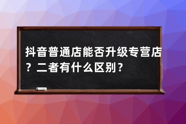 抖音普通店能否升級專營店？二者有什么區別？ 