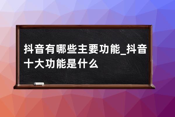 抖音有哪些主要功能_抖音十大功能是什么 