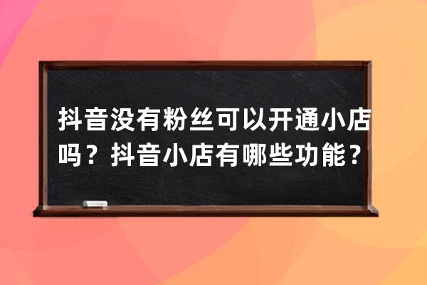 抖音沒有粉絲可以開通小店嗎？抖音小店有哪些功能？ 