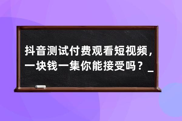 抖音測試付費觀看短視頻，一塊錢一集你能接受嗎？_抖音付費上熱門100元是一 