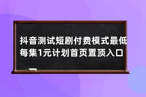 抖音測試短劇付費(fèi)模式 最低每集1元 計劃首頁置頂入口_抖音播放量付費(fèi)任務(wù)模 
