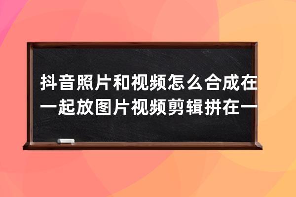 抖音照片和視頻怎么合成在一起放 圖片視頻剪輯拼在一起方法_抖音怎么把圖片 
