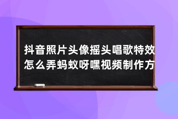 抖音照片頭像搖頭唱歌特效怎么弄 螞蟻呀嘿視頻制作方法教程_抖音螞蟻呀嘿搖 