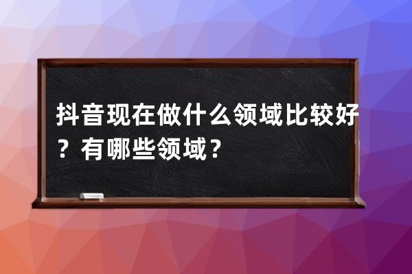 抖音現在做什么領域比較好？有哪些領域？ 