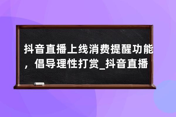 抖音直播上線消費提醒功能，倡導理性打賞_抖音直播間引導消費注意事項 