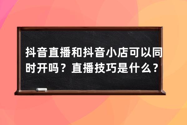 抖音直播和抖音小店可以同時開嗎？直播技巧是什么？ 