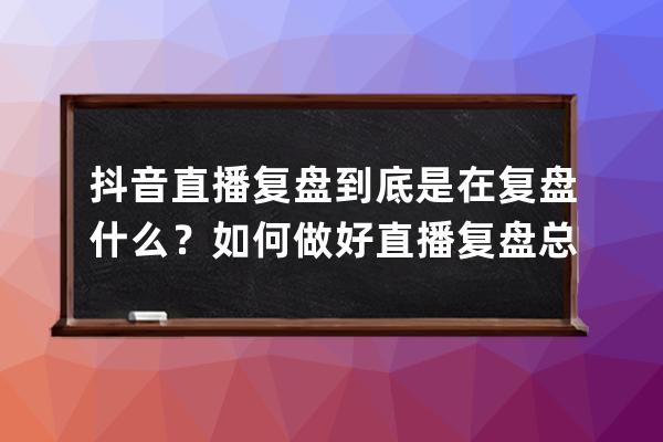 抖音直播復(fù)盤到底是在復(fù)盤什么？如何做好直播復(fù)盤總結(jié)？