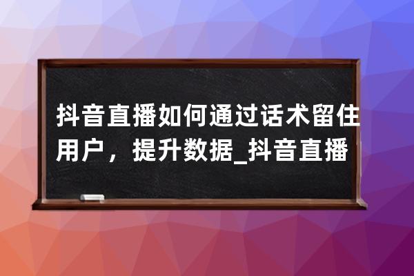 抖音直播如何通過話術留住用戶，提升數據_抖音直播間留人話術怎么弄 