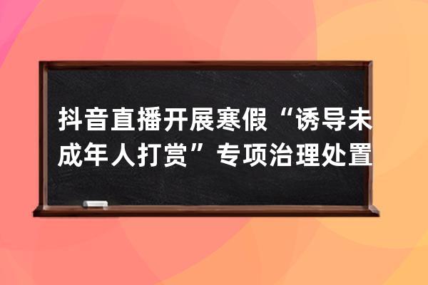 抖音直播開展寒假“誘導(dǎo)未成年人打賞”專項(xiàng)治理 處置違規(guī)直播間965個(gè) 