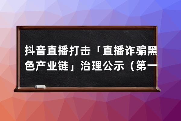 抖音直播打擊「直播詐騙黑色產(chǎn)業(yè)鏈」治理公示（第一期）_抖音直播洗黑錢(qián) 