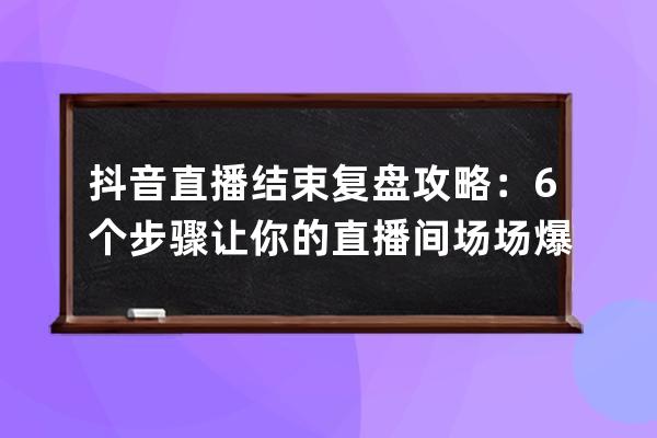 抖音直播結(jié)束復(fù)盤攻略：6個(gè)步驟讓你的直播間場場爆單_抖音直播復(fù)盤是什么意 