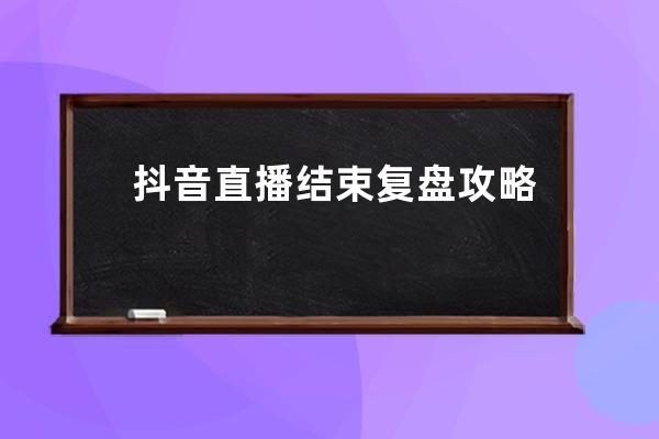 抖音直播結(jié)束復(fù)盤(pán)攻略：6個(gè)步驟讓你的直播間場(chǎng)場(chǎng)爆單_抖音直播復(fù)盤(pán)是什么意 