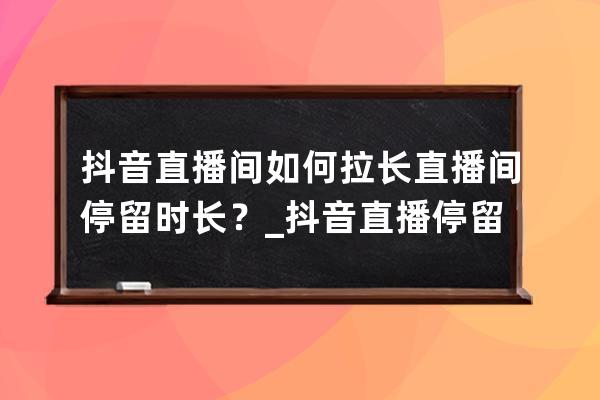 抖音直播間如何拉長直播間停留時長？_抖音直播停留時長怎么算 