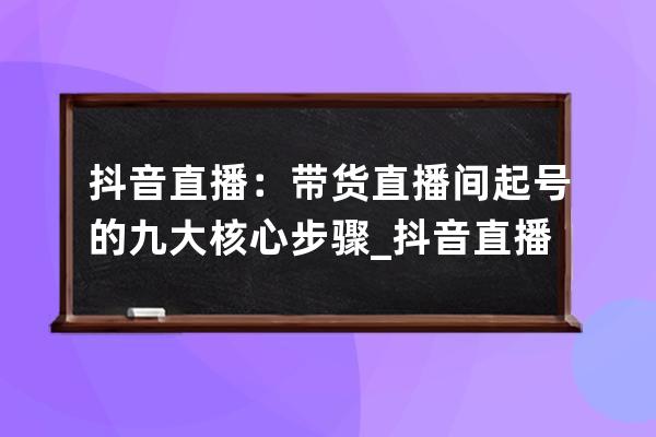 抖音直播：帶貨直播間起號的九大核心步驟_抖音直播間帶貨規則 