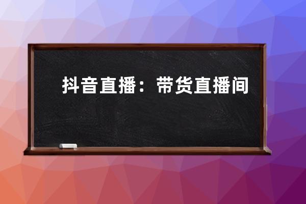 抖音直播：帶貨直播間起號(hào)的九大核心步驟_抖音直播間帶貨規(guī)則 