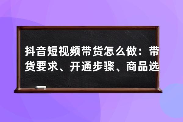 抖音短視頻帶貨怎么做：帶貨要求、開通步驟、商品選擇，詳細教程來了！ 