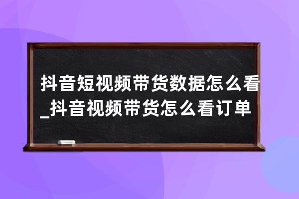 抖音短視頻帶貨數據怎么看_抖音視頻帶貨怎么看訂單 