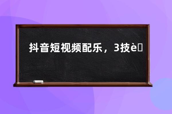 抖音短視頻配樂，3技能5途徑?。ńㄗh收藏）_抖音配樂技巧 