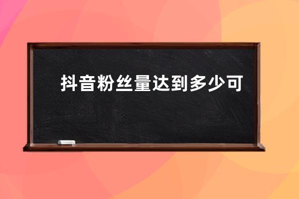抖音粉絲量達到多少可以賺錢？如何做好視頻內容？ 