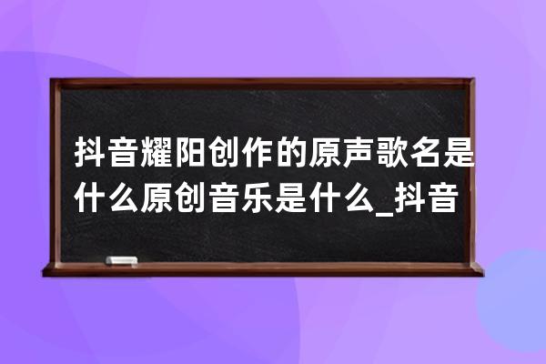 抖音耀陽創作的原聲歌名是什么 原創音樂是什么_抖音火的原創歌曲 