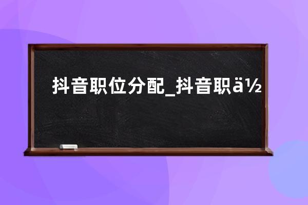 抖音職位分配_抖音職位描述 