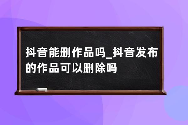 抖音能刪作品嗎_抖音發布的作品可以刪除嗎 