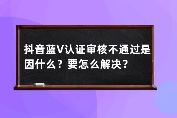 抖音藍V認證審核不通過是因什么？要怎么解決？ 