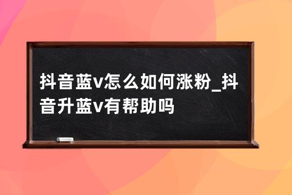 抖音藍v怎么如何漲粉_抖音升藍v有幫助嗎 