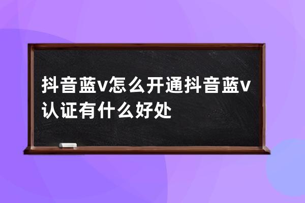 抖音藍v怎么開通 抖音藍v認證有什么好處 