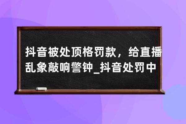 抖音被處頂格罰款，給直播亂象敲響警鐘_抖音處罰中斷直播 