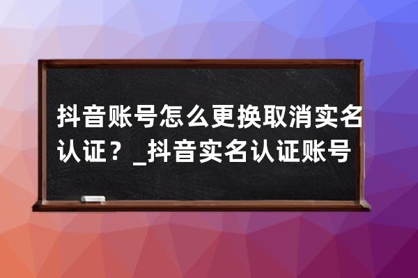 抖音賬號怎么更換/取消實(shí)名認(rèn)證？_抖音實(shí)名認(rèn)證賬號注銷 