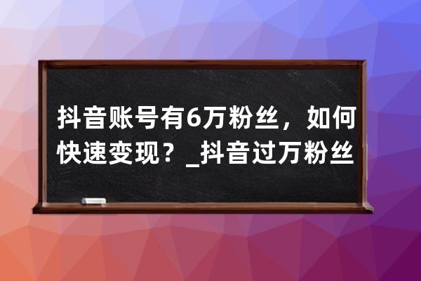 抖音賬號有6萬粉絲，如何快速變現(xiàn)？_抖音過萬粉絲怎么弄的 