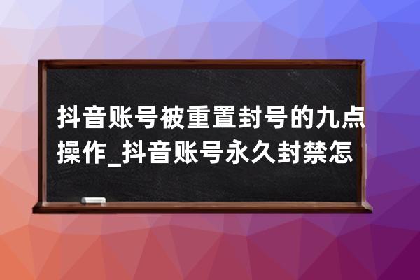 抖音賬號被重置封號的九點操作_抖音賬號永久封禁怎么辦 