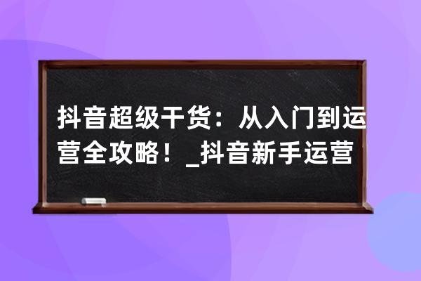 抖音超級干貨：從入門到運營 全攻略！_抖音新手運營 