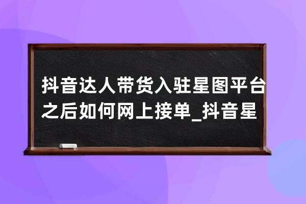 抖音達(dá)人帶貨入駐星圖平臺之后如何網(wǎng)上接單_抖音星圖平臺下單流程 