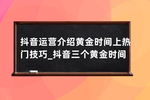 抖音運營介紹黃金時間上熱門技巧_抖音三個黃金時間段新手 