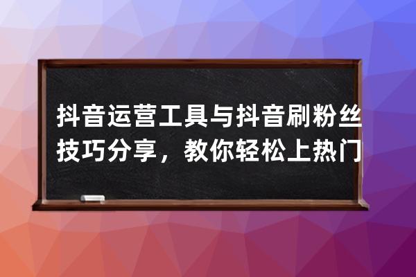 抖音運營工具與抖音刷粉絲技巧分享，教你輕松上熱門首頁 