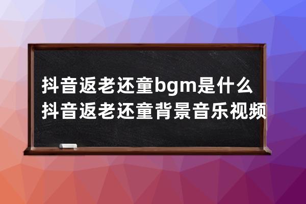 抖音返老還童bgm是什么 抖音返老還童背景音樂視頻怎么拍_抖音返老還童特效 