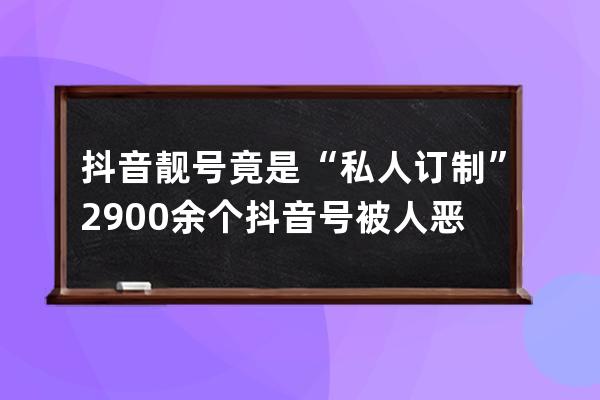 抖音靚號竟是“私人訂制” 2900余個抖音號被人惡意修改_五億靚號抖音賣的號是 