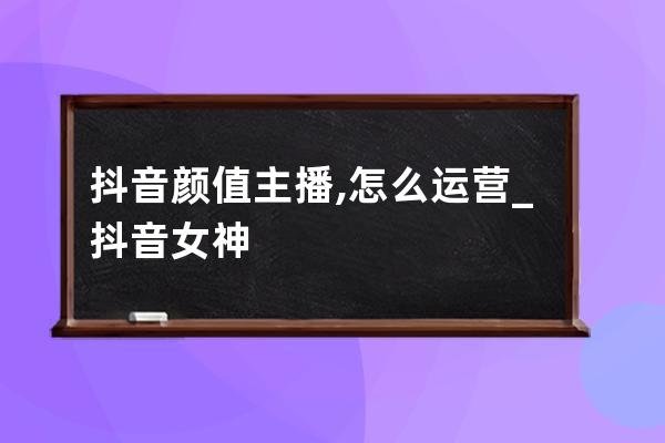抖音顏值主播,怎么運營_抖音女神 