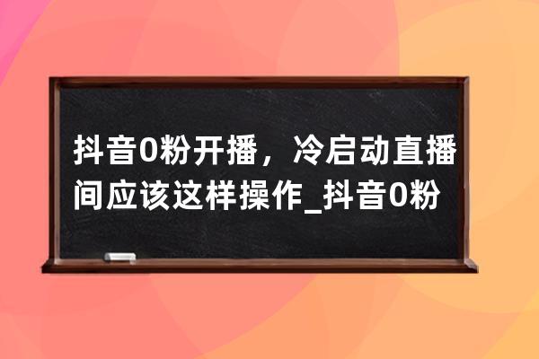 抖音0粉開播，冷啟動直播間應(yīng)該這樣操作_抖音0粉怎么開直播 