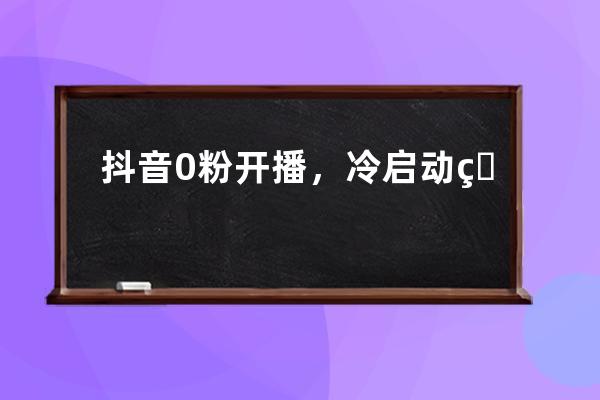 抖音0粉開播，冷啟動直播間應該這樣操作_抖音0粉怎么開直播 